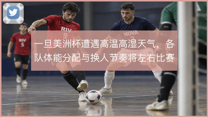 一旦美洲杯遭遇高温高湿天气，各队体能分配与换人节奏将左右比赛走向