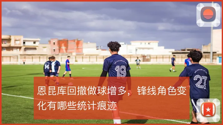 恩昆库回撤做球增多，锋线角色变化有哪些统计痕迹