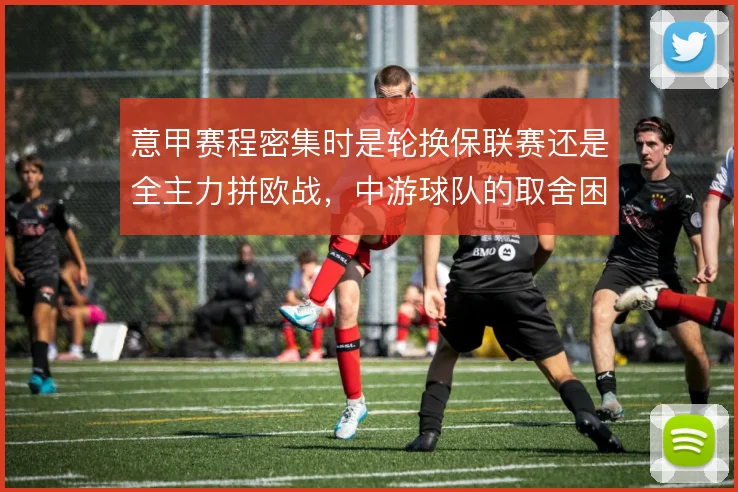意甲赛程密集时是轮换保联赛还是全主力拼欧战，中游球队的取舍困境