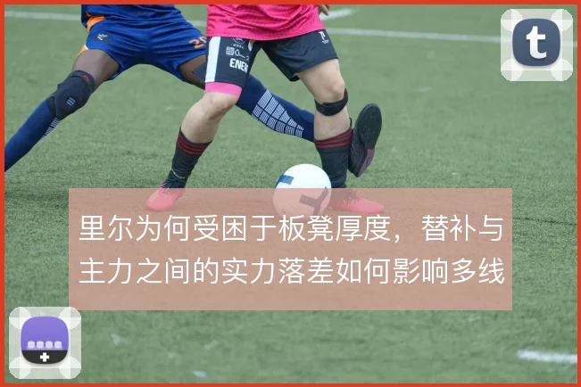 里尔为何受困于板凳厚度，替补与主力之间的实力落差如何影响多线作战