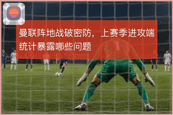 曼联阵地战破密防，上赛季进攻端统计暴露哪些问题