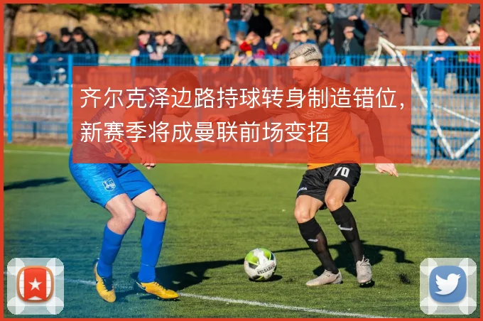 齐尔克泽边路持球转身制造错位，新赛季将成曼联前场变招