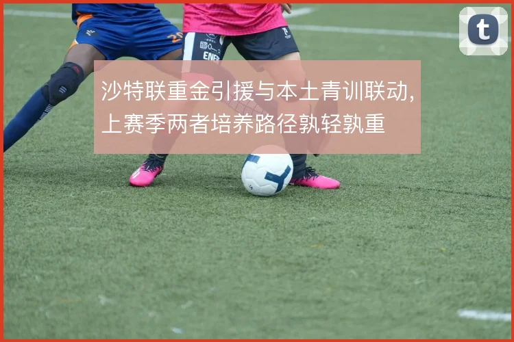 沙特联重金引援与本土青训联动，上赛季两者培养路径孰轻孰重