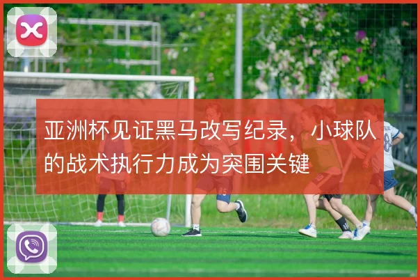 亚洲杯见证黑马改写纪录，小球队的战术执行力成为突围关键