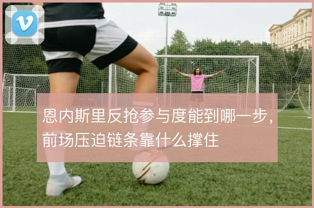 恩内斯里反抢参与度能到哪一步，前场压迫链条靠什么撑住