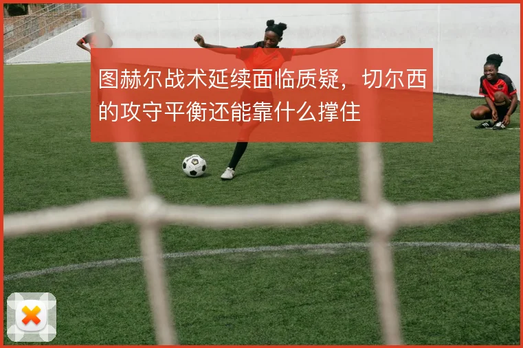 图赫尔战术延续面临质疑，切尔西的攻守平衡还能靠什么撑住