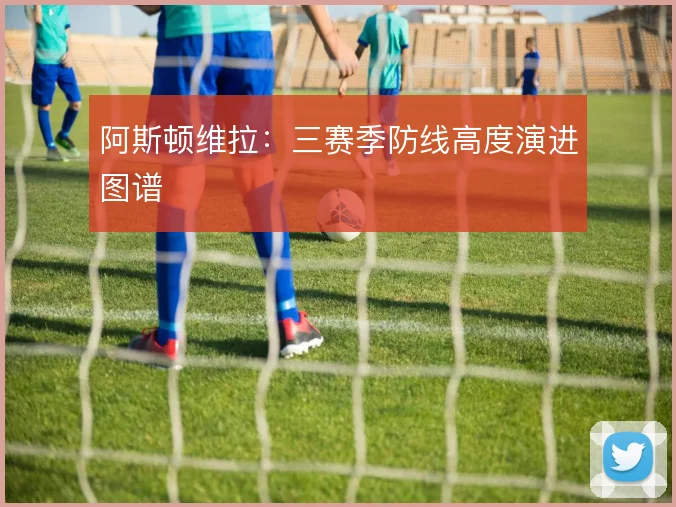 阿斯顿维拉：三赛季防线高度演进图谱