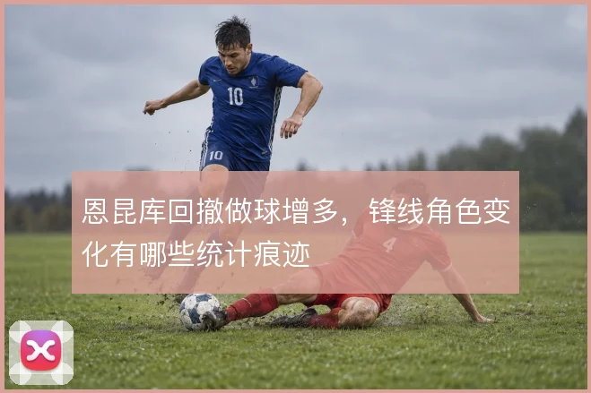 恩昆库回撤做球增多，锋线角色变化有哪些统计痕迹